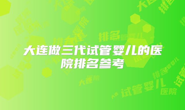 大连做三代试管婴儿的医院排名参考