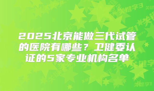 2025北京能做三代试管的医院有哪些？卫健委认证的5家专业机构名单