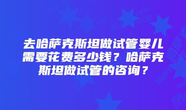 去哈萨克斯坦做试管婴儿需要花费多少钱？哈萨克斯坦做试管的咨询？