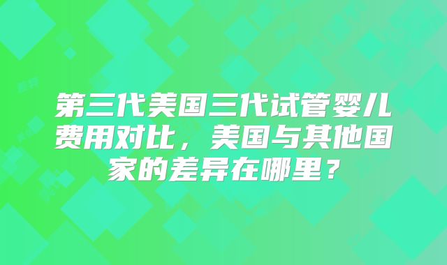 第三代美国三代试管婴儿费用对比,美国与其他国家的差异在哪里?