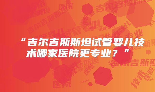 “吉尔吉斯斯坦试管婴儿技术哪家医院更专业?”