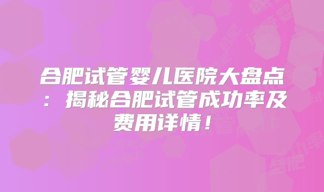 合肥试管婴儿医院大盘点：揭秘合肥试管成功率及费用详情！