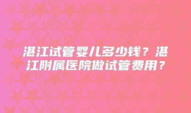 湛江试管婴儿多少钱？湛江附属医院做试管费用？