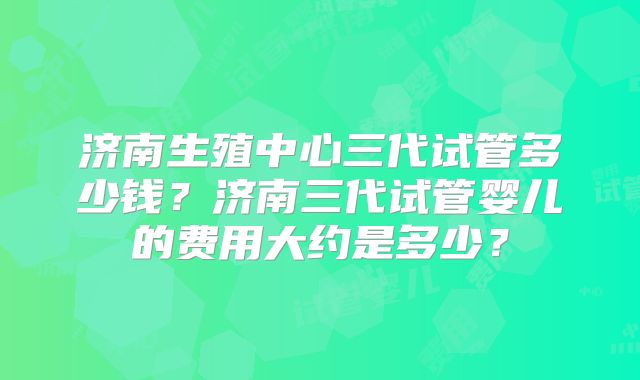 济南生殖中心三代试管多少钱？济南三代试管婴儿的费用大约是多少？