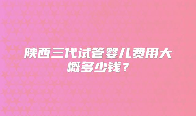 陕西三代试管婴儿费用大概多少钱？