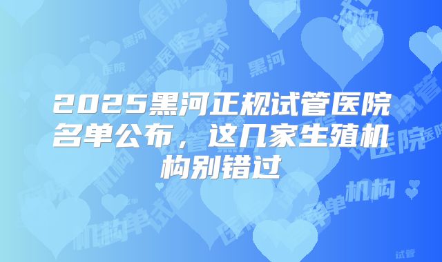 2025黑河正规试管医院名单公布，这几家生殖机构别错过