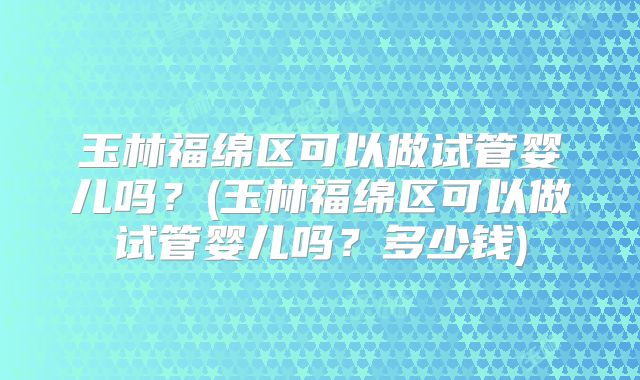 玉林福绵区可以做试管婴儿吗？(玉林福绵区可以做试管婴儿吗？多少钱)