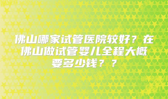 佛山哪家试管医院较好？在佛山做试管婴儿全程大概要多少钱？？
