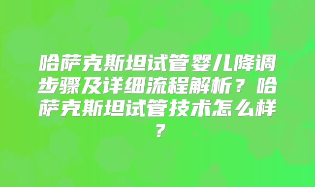 哈萨克斯坦试管婴儿降调步骤及详细流程解析？哈萨克斯坦试管技术怎么样？