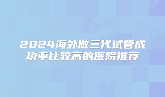 2024海外做三代试管成功率比较高的医院推荐