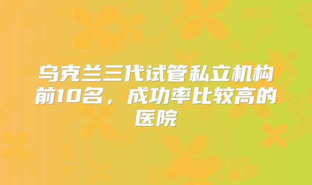 乌克兰三代试管私立机构前10名,成功率比较高的医院