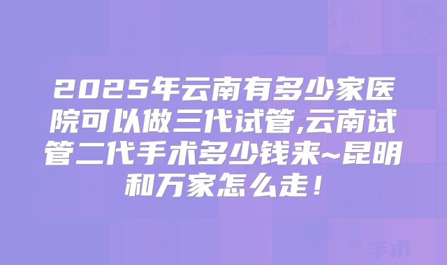 2025年云南有多少家医院可以做三代试管,云南试管二代手术多少钱来~昆明和万家怎么走！