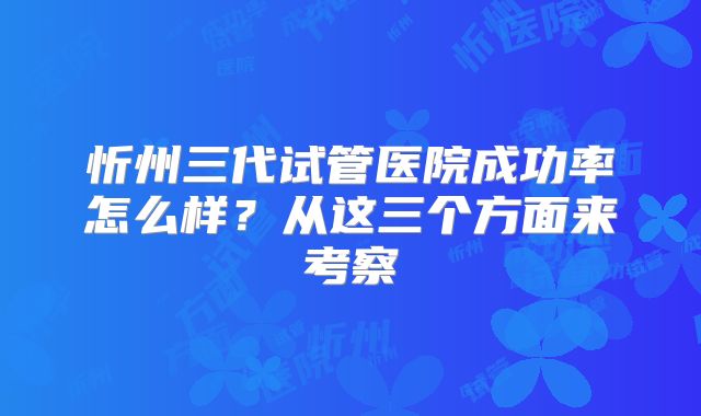 忻州三代试管医院成功率怎么样？从这三个方面来考察
