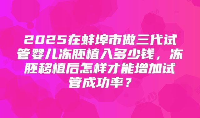 2025在蚌埠市做三代试管婴儿冻胚植入多少钱,冻胚移植后怎样才能增加试管成功率?