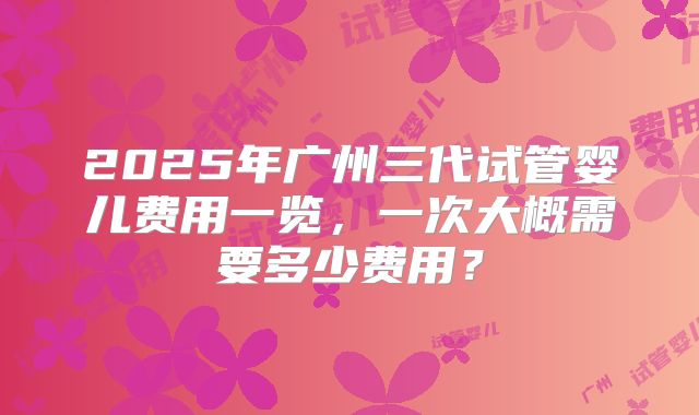 2025年广州三代试管婴儿费用一览，一次大概需要多少费用？