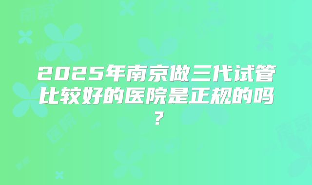 2025年南京做三代试管比较好的医院是正规的吗？