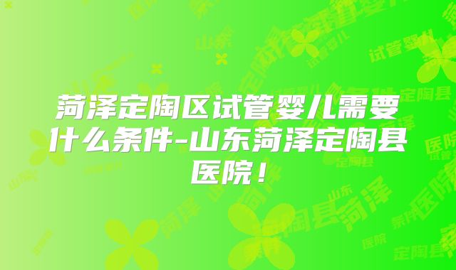 菏泽定陶区试管婴儿需要什么条件-山东菏泽定陶县医院！