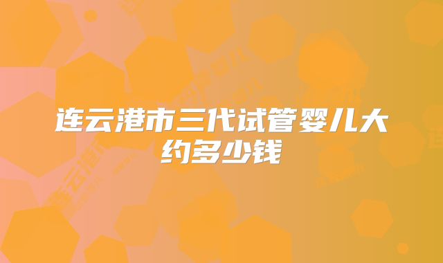 连云港市三代试管婴儿大约多少钱