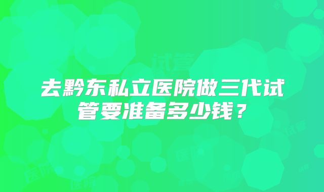 去黔东私立医院做三代试管要准备多少钱?