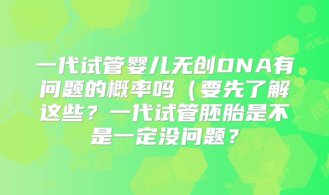 一代试管婴儿无创DNA有问题的概率吗(要先了解这些?一代试管胚胎是不是一定没问题?