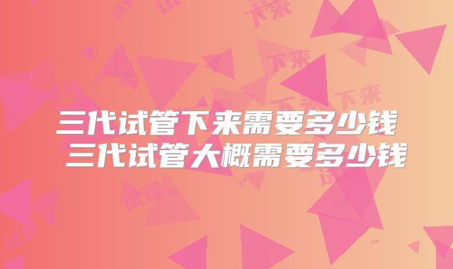 三代试管下来需要多少钱 三代试管大概需要多少钱