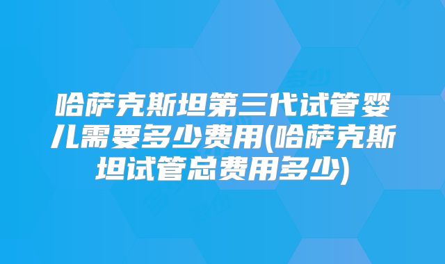 哈萨克斯坦第三代试管婴儿需要多少费用(哈萨克斯坦试管总费用多少)