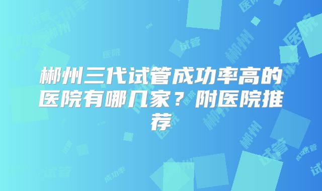 郴州三代试管成功率高的医院有哪几家？附医院推荐