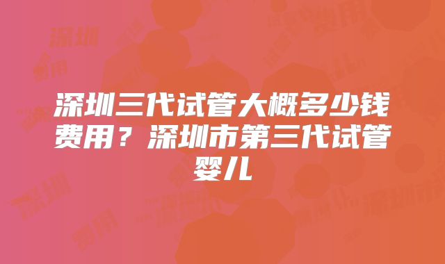 深圳三代试管大概多少钱费用？深圳市第三代试管婴儿