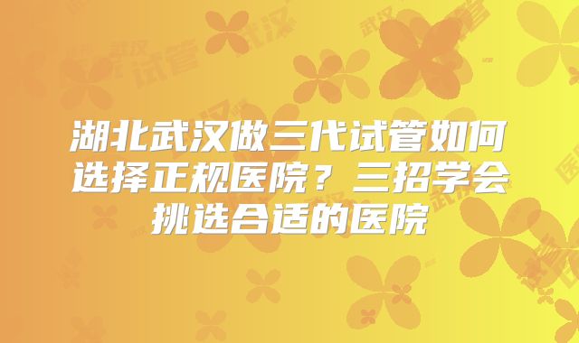 湖北武汉做三代试管如何选择正规医院？三招学会挑选合适的医院