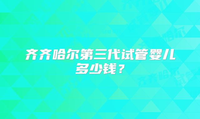 齐齐哈尔第三代试管婴儿多少钱?