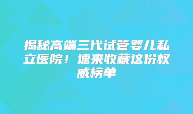 揭秘高端三代试管婴儿私立医院!速来收藏这份权威榜单