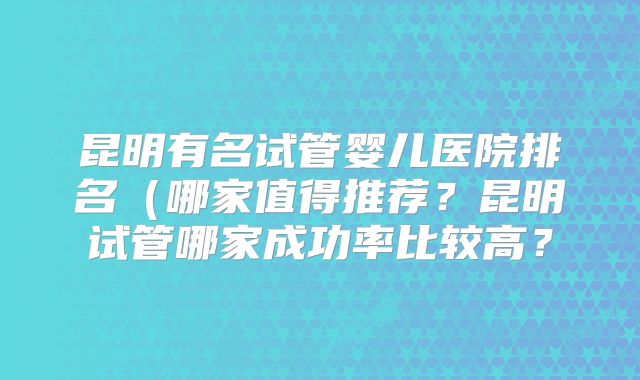 昆明有名试管婴儿医院排名（哪家值得推荐？昆明试管哪家成功率比较高？