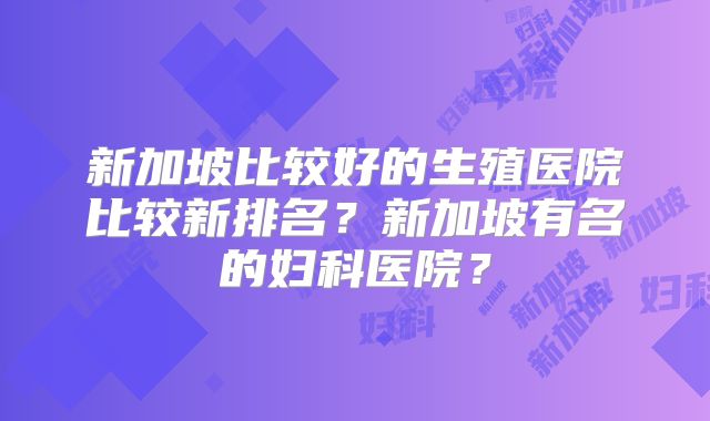 新加坡比较好的生殖医院比较新排名？新加坡有名的妇科医院？