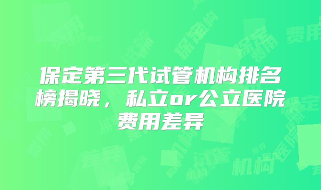保定第三代试管机构排名榜揭晓，私立or公立医院费用差异