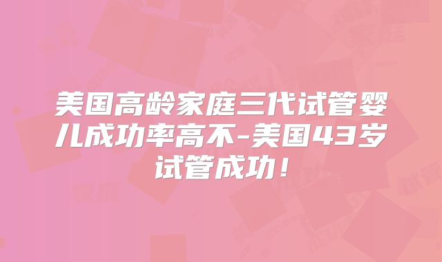 美国高龄家庭三代试管婴儿成功率高不-美国43岁试管成功!