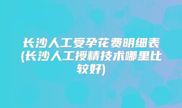 长沙人工受孕花费明细表(长沙人工授精技术哪里比较好)