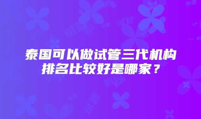 泰国可以做试管三代机构排名比较好是哪家？