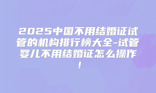 2025中国不用结婚证试管的机构排行榜大全-试管婴儿不用结婚证怎么操作！