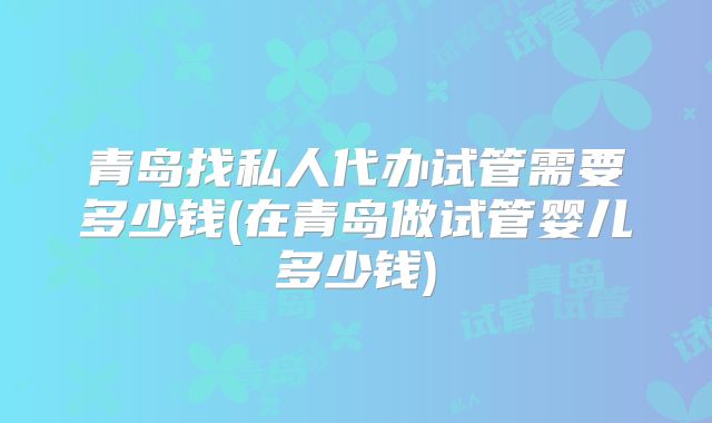 青岛找私人代办试管需要多少钱(在青岛做试管婴儿多少钱)