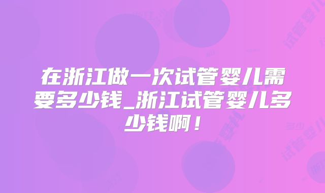 在浙江做一次试管婴儿需要多少钱_浙江试管婴儿多少钱啊！