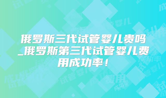 俄罗斯三代试管婴儿贵吗_俄罗斯第三代试管婴儿费用成功率！