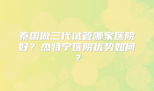 泰国做三代试管哪家医院好?杰特宁医院优势如何?
