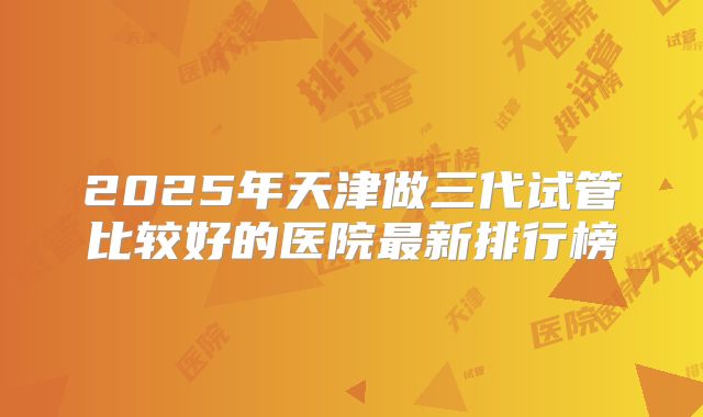 2025年天津做三代试管比较好的医院最新排行榜