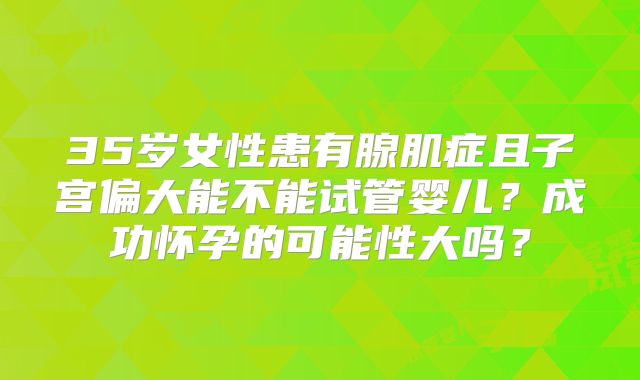 35岁女性患有腺肌症且子宫偏大能不能试管婴儿?成功怀孕的可能性大吗?