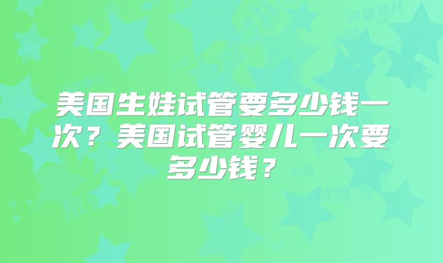 美国生娃试管要多少钱一次?美国试管婴儿一次要多少钱?