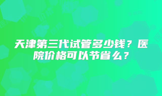 天津第三代试管多少钱？医院价格可以节省么？