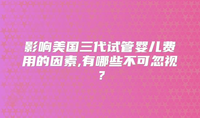 影响美国三代试管婴儿费用的因素,有哪些不可忽视?