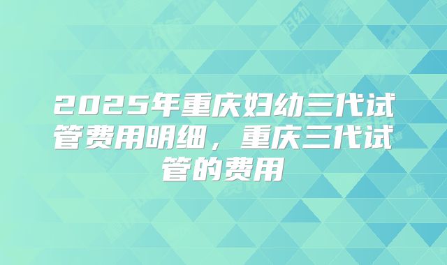 2025年重庆妇幼三代试管费用明细，重庆三代试管的费用