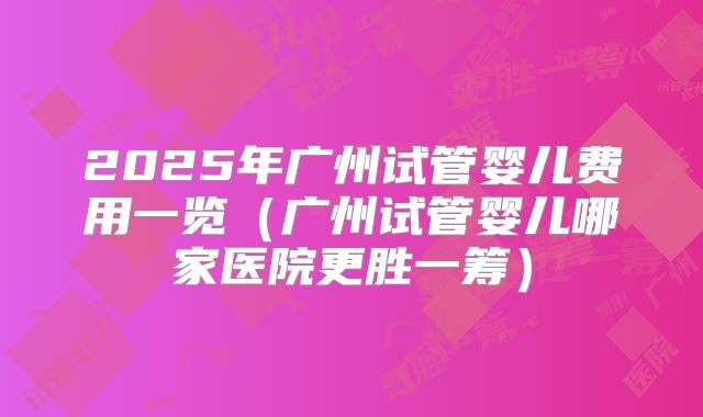 2025年广州试管婴儿费用一览（广州试管婴儿哪家医院更胜一筹）