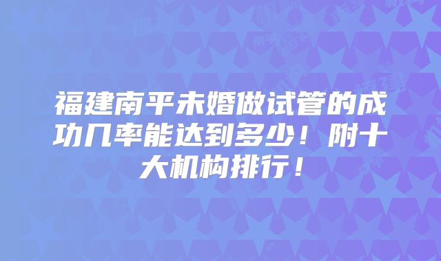 福建南平未婚做试管的成功几率能达到多少!附十大机构排行!
